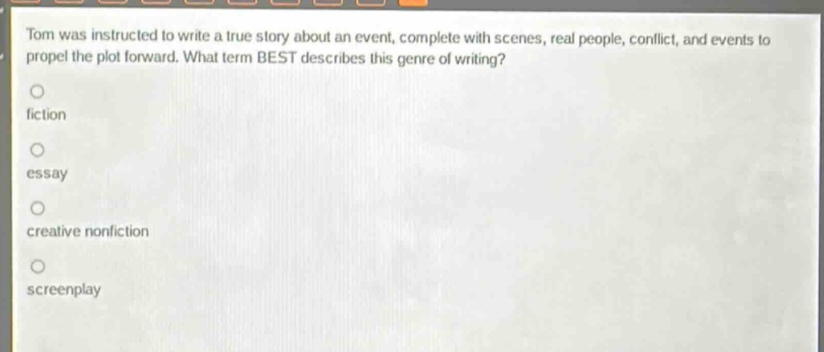 tom was instructed to write a true story about an event, complete with scenes, real people, conflict, and events to propel the plot forward. what term best describes this genre of writing?\nfiction\nessay\ncreative nonfiction\nscreenplay