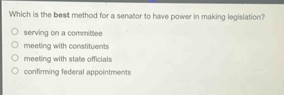 which is the best method for a senator to have power in making legislation?\n○ serving on a committee\n○ meeting with constituents\n○ meeting with state officials\n○ confirming federal appointments