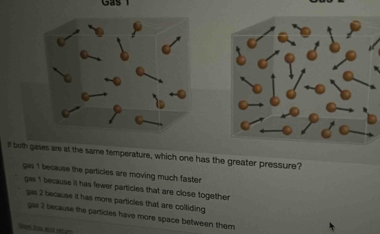 if both gases are at the same temperature, which one has the greater pressure? gas 1 because the particles are moving much faster gas 1 because it has fewer particles that are close together gas 2 because it has more particles that are colliding gas 2 because the particles have more space between them