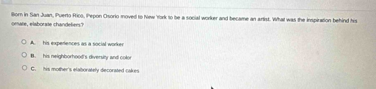 born in san juan, puerto rico, pepon osorio moved to new york to be a social worker and became an artist. what was the inspiration behind his ornate, elaborate chandeliers?\n\na. his experiences as a social worker\n\nb. his neighborhoods diversity and color\n\nc. his mothers elaborately decorated cakes