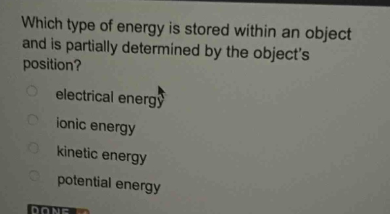 which type of energy is stored within an object and is partially determined by the objects position?\n○ electrical energy\n○ ionic energy\n○ kinetic energy\n○ potential energy