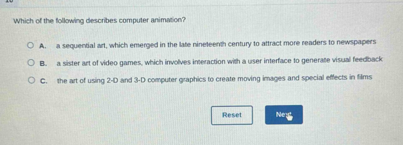 which of the following describes computer animation?\n\na. a sequential art, which emerged in the late nineteenth century to attract more readers to newspapers\n\nb. a sister art of video games, which involves interaction with a user interface to generate visual feedback\n\nc. the art of using 2 - d and 3 - d computer graphics to create moving images and special effects in films