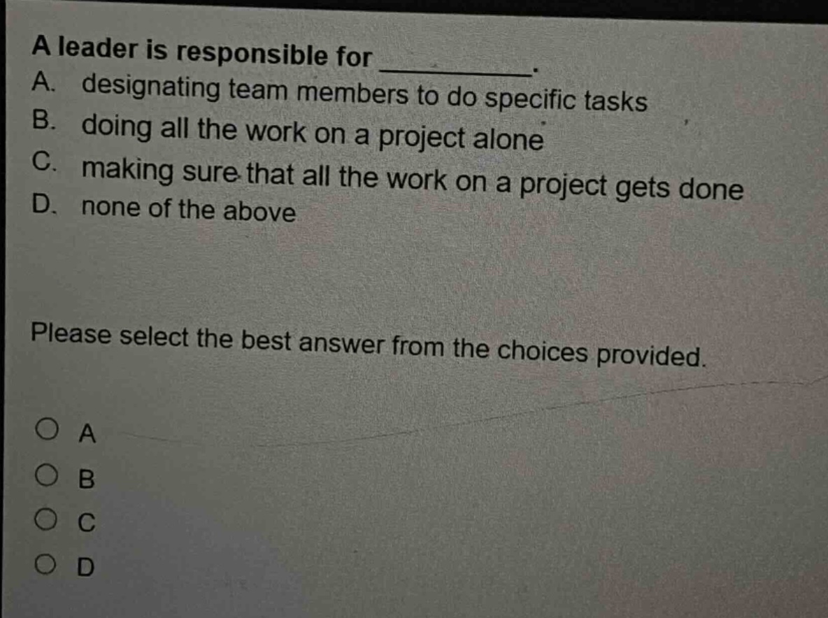 a leader is responsible for ____________. a. designating team members to do specific tasks b. doing all the work on a project alone c. making sure that all the work on a project gets done d. none of the above please select the best answer from the choices provided. o a o b o c o d