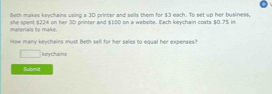 beth makes keychains using a 3d printer and sells them for $3 each. to set up her business, she spent $224 on her 3d printer and $100 on a website. each keychain costs $0.75 in materials to make. how many keychains must beth sell for her sales to equal her expenses? keychains