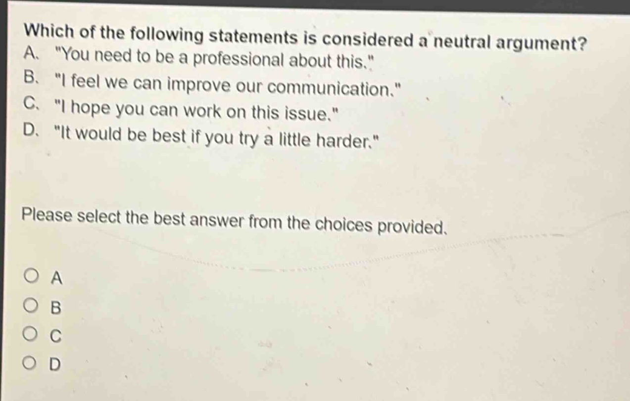 which of the following statements is considered a neutral argument? a. \you need to be a professional about this.\ b. \i feel we can improve our communication.\ c. \i hope you can work on this issue.\ d. \it would be best if you try a little harder.\ please select the best answer from the choices provided. o a o b o c o d