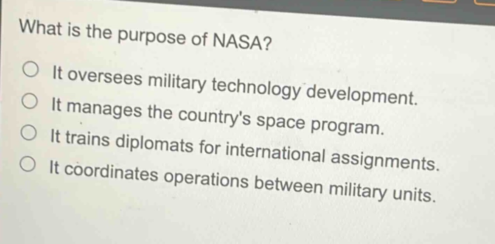 what is the purpose of nasa?\nit oversees military technology development.\nit manages the countrys space program.\nit trains diplomats for international assignments.\nit coordinates operations between military units.
