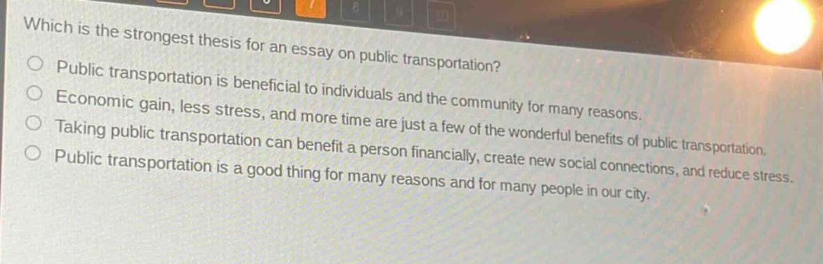 which is the strongest thesis for an essay on public transportation?\npublic transportation is beneficial to individuals and the community for many reasons.\neconomic gain, less stress, and more time are just a few of the wonderful benefits of public transportation.\ntaking public transportation can benefit a person financially, create new social connections, and reduce stress.\npublic transportation is a good thing for many reasons and for many people in our city.