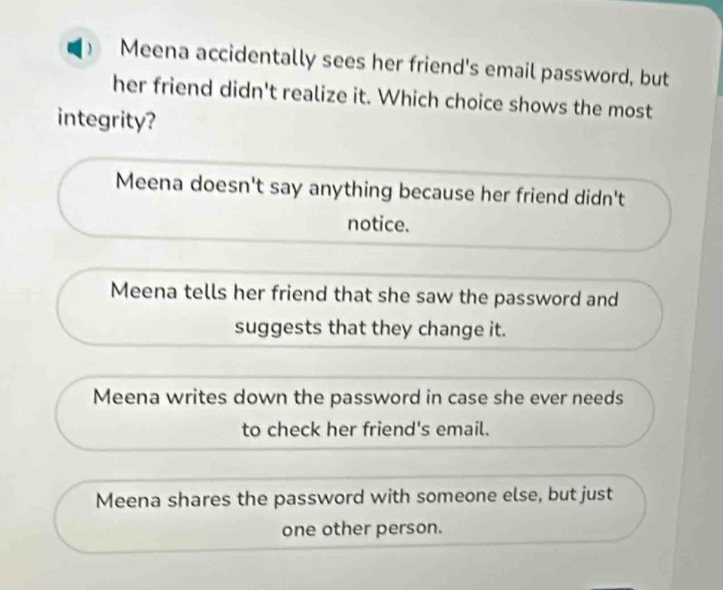 meena accidentally sees her friends email password, but her friend didnt realize it. which choice shows the most integrity? meena doesnt say anything because her friend didnt notice. meena tells her friend that she saw the password and suggests that they change it. meena writes down the password in case she ever needs to check her friends email. meena shares the password with someone else, but just one other person.