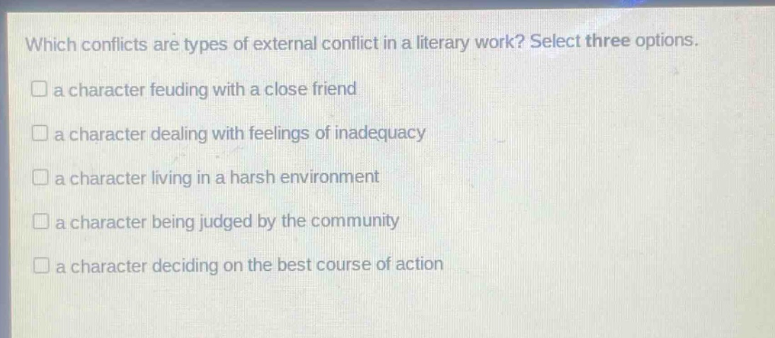 which conflicts are types of external conflict in a literary work? select three options.\n□ a character feuding with a close friend\n□ a character dealing with feelings of inadequacy\n□ a character living in a harsh environment\n□ a character being judged by the community\n□ a character deciding on the best course of action