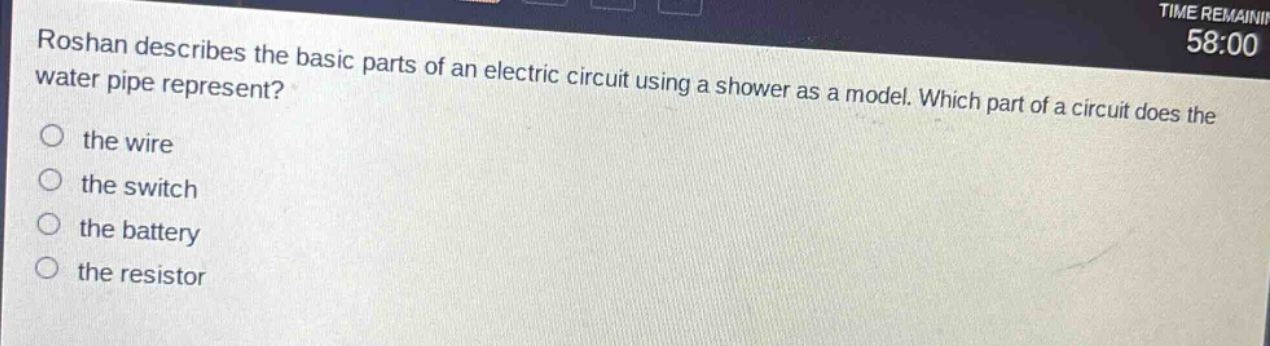 roshan describes the basic parts of an electric circuit using a shower as a model. which part of a circuit does the water pipe represent?\no the wire\no the switch\no the battery\no the resistor