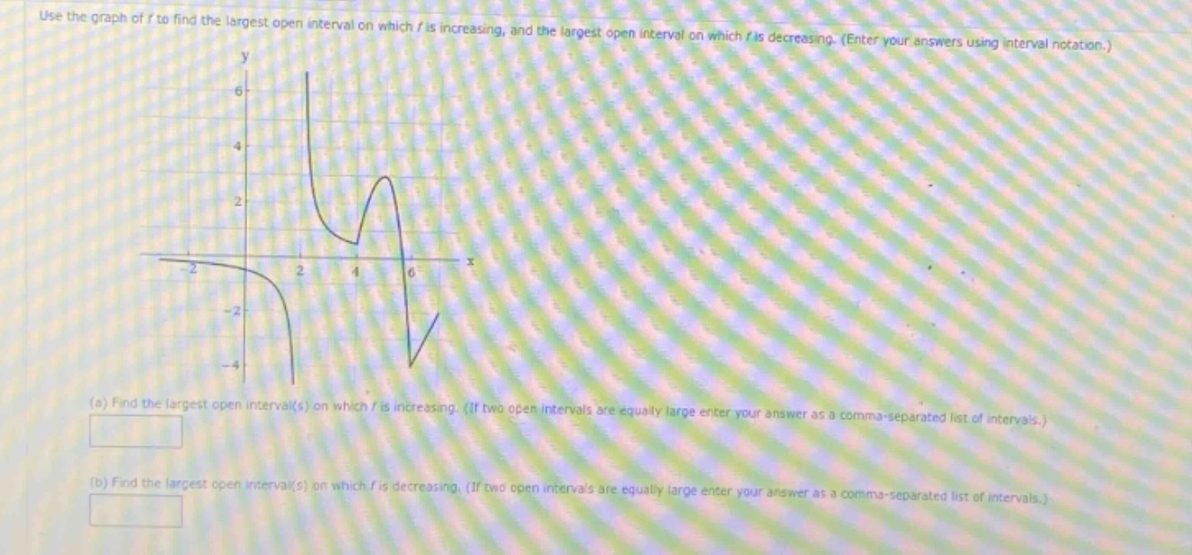 use the graph of f to find the largest open interval on which f is increasing, and the largest open interval on which f is decreasing. (enter your answers using interval notation.) (a) find the largest open interval(s) on which f is increasing. (if two open intervals are equally large enter your answer as a comma - separated list of intervals.) (b) find the largest open interval(s) on which f is decreasing. (if two open intervals are equally large enter your answer as a comma - separated list of intervals.)