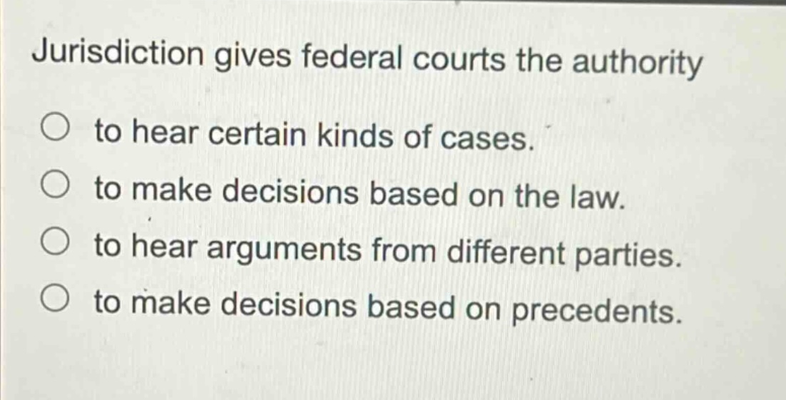 jurisdiction gives federal courts the authority\n○ to hear certain kinds of cases.\n○ to make decisions based on the law.\n○ to hear arguments from different parties.\n○ to make decisions based on precedents.