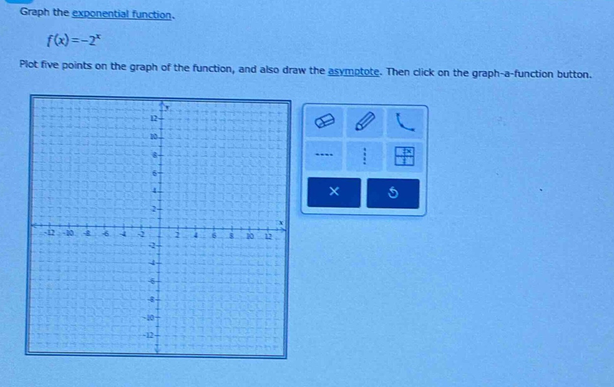 graph the exponential function.\n\n$f(x)=-2^{x}$\n\nplot five points on the graph of the function, and also draw the asymptote. then click on the graph - a - function button.