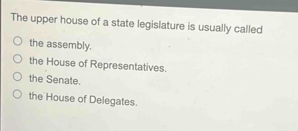 the upper house of a state legislature is usually called\nthe assembly.\nthe house of representatives.\nthe senate.\nthe house of delegates.