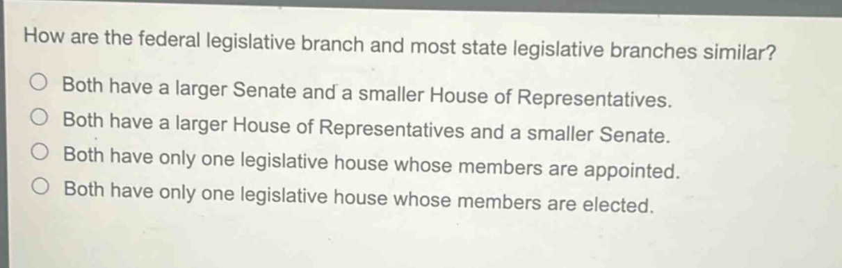 how are the federal legislative branch and most state legislative branches similar?\nboth have a larger senate and a smaller house of representatives.\nboth have a larger house of representatives and a smaller senate.\nboth have only one legislative house whose members are appointed.\nboth have only one legislative house whose members are elected.