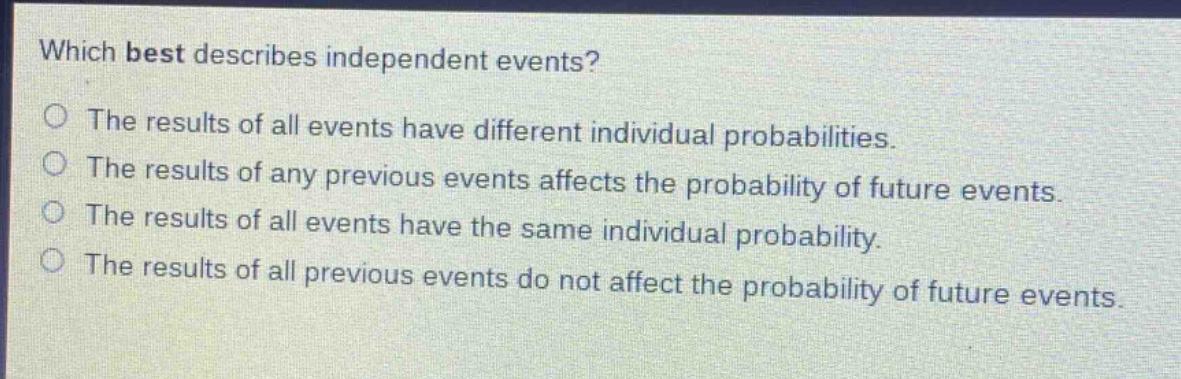which best describes independent events?\nthe results of all events have different individual probabilities.\nthe results of any previous events affects the probability of future events.\nthe results of all events have the same individual probability.\nthe results of all previous events do not affect the probability of future events.