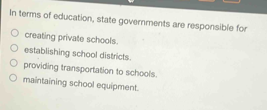 in terms of education, state governments are responsible for\ncreating private schools.\nestablishing school districts.\nproviding transportation to schools.\nmaintaining school equipment.