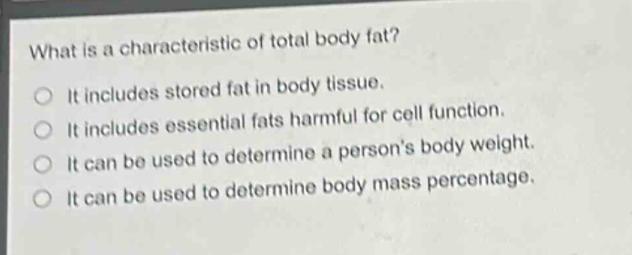 what is a characteristic of total body fat?\nit includes stored fat in body tissue.\nit includes essential fats harmful for cell function.\nit can be used to determine a persons body weight.\nit can be used to determine body mass percentage.