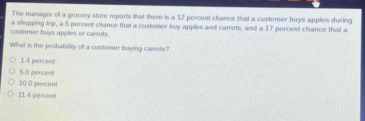 the manager of a grocery store reports that there is a 12 percent chance that a customer buys apples during a shopping trip, a 5 percent chance that a customer buy apples and carrots, and a 17 percent chance that a customer buys apples or carrots.\nwhat is the probability of a customer buying carrots?\no 1.4 percent\no 5.0 percent\no 10.0 percent\no 11.4 percent