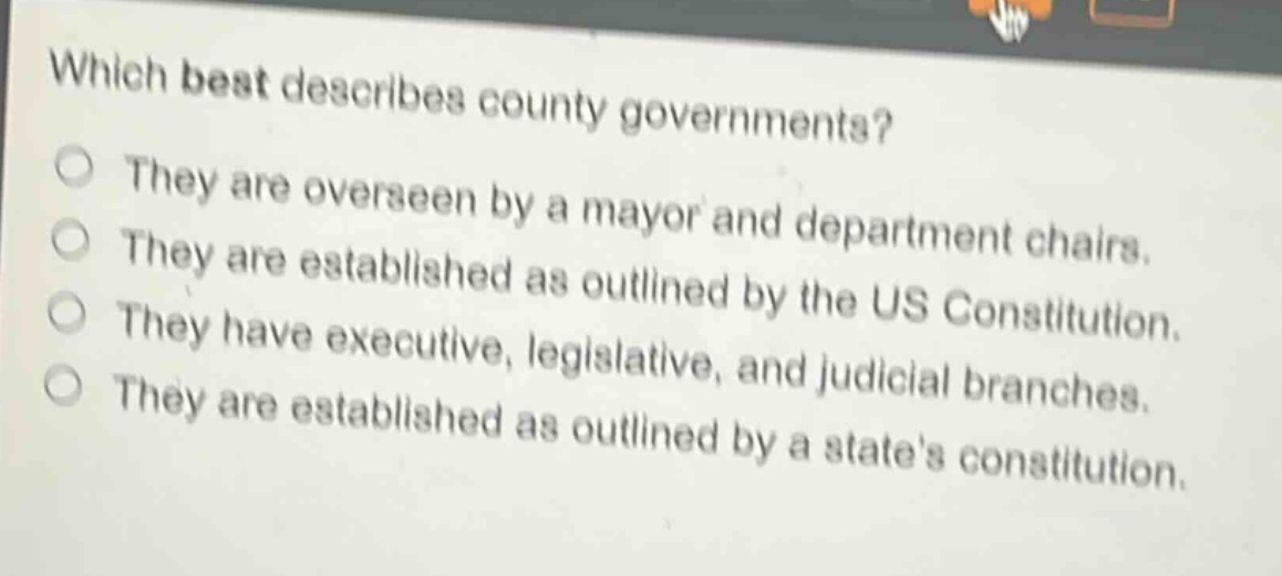 which best describes county governments?\nthey are overseen by a mayor and department chairs.\nthey are established as outlined by the us constitution.\nthey have executive, legislative, and judicial branches.\nthey are established as outlined by a states constitution.