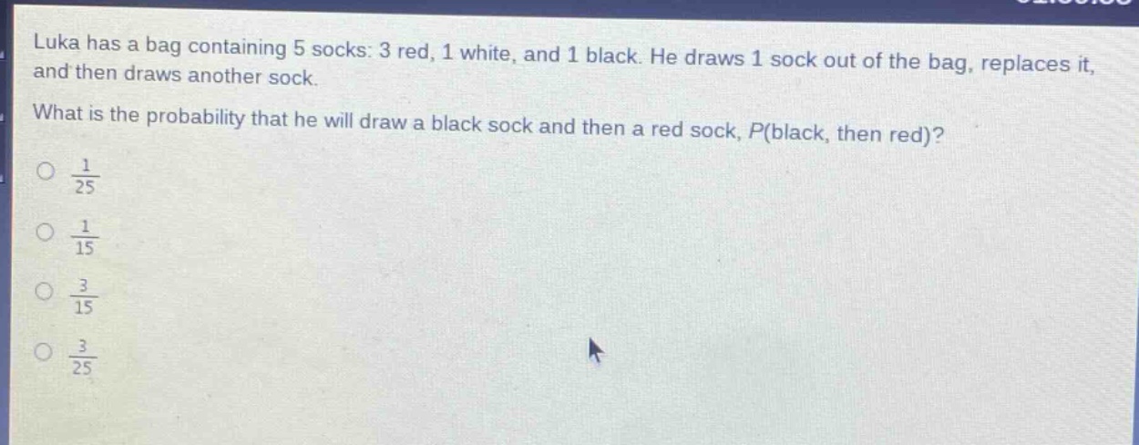 luka has a bag containing 5 socks: 3 red, 1 white, and 1 black. he draws 1 sock out of the bag, replaces it, and then draws another sock. what is the probability that he will draw a black sock and then a red sock, $p(black, then red)$?\n$\\frac{1}{25}$\n$\\frac{1}{15}$\n$\\frac{3}{15}$\n$\\frac{3}{25}$