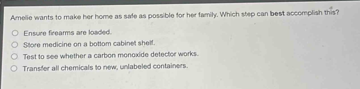 amelie wants to make her home as safe as possible for her family. which step can best accomplish this?\nensure firearms are loaded.\nstore medicine on a bottom cabinet shelf.\ntest to see whether a carbon monoxide detector works.\ntransfer all chemicals to new, unlabeled containers.