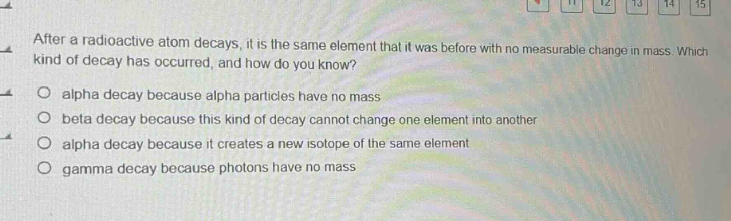 after a radioactive atom decays, it is the same element that it was before with no measurable change in mass. which kind of decay has occurred, and how do you know?\nalpha decay because alpha particles have no mass\nbeta decay because this kind of decay cannot change one element into another\nalpha decay because it creates a new isotope of the same element\ngamma decay because photons have no mass