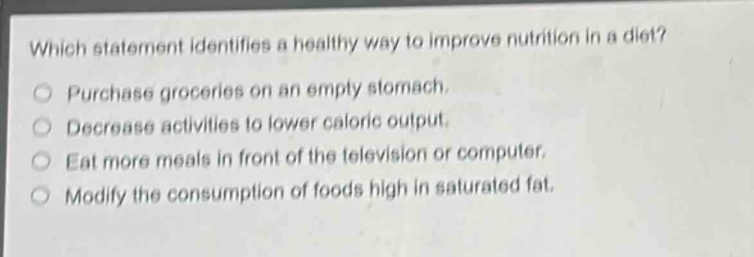 which statement identifies a healthy way to improve nutrition in a diet?\npurchase groceries on an empty stomach.\ndecrease activities to lower caloric output.\neat more meals in front of the television or computer.\nmodify the consumption of foods high in saturated fat.