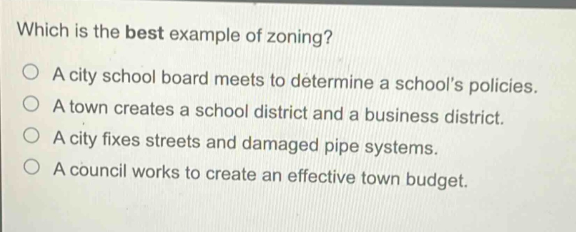 which is the best example of zoning?\na city school board meets to determine a schools policies.\na town creates a school district and a business district.\na city fixes streets and damaged pipe systems.\na council works to create an effective town budget.