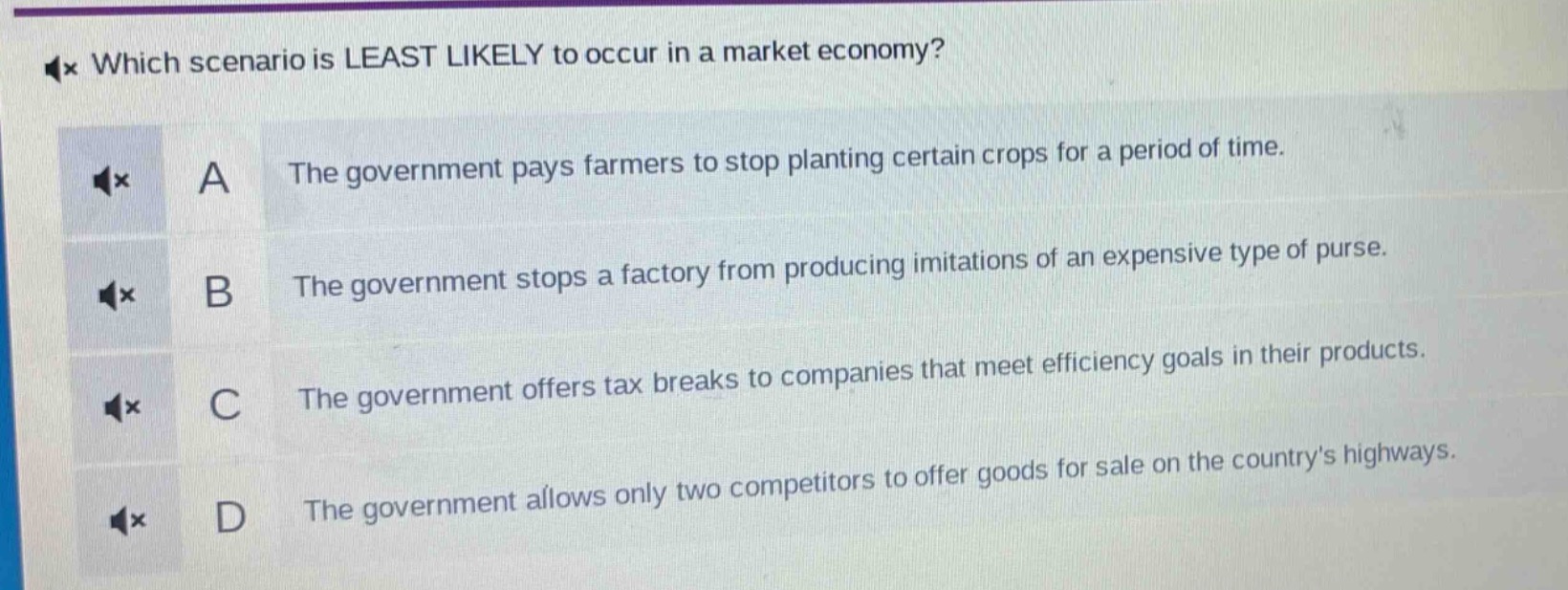 which scenario is least likely to occur in a market economy?\na the government pays farmers to stop planting certain crops for a period of time.\nb the government stops a factory from producing imitations of an expensive type of purse.\nc the government offers tax breaks to companies that meet efficiency goals in their products.\nd the government allows only two competitors to offer goods for sale on the countrys highways.