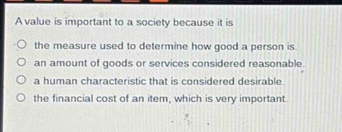a value is important to a society because it is\n- the measure used to determine how good a person is.\n- an amount of goods or services considered reasonable.\n- a human characteristic that is considered desirable.\n- the financial cost of an item, which is very important.
