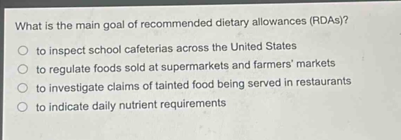 what is the main goal of recommended dietary allowances (rdas)?\n to inspect school cafeterias across the united states\n to regulate foods sold at supermarkets and farmers markets\n to investigate claims of tainted food being served in restaurants\n to indicate daily nutrient requirements