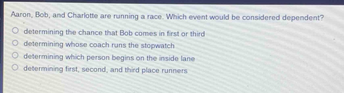 aaron, bob, and charlotte are running a race. which event would be considered dependent?\no determining the chance that bob comes in first or third\no determining whose coach runs the stopwatch\no determining which person begins on the inside lane\no determining first, second, and third place runners