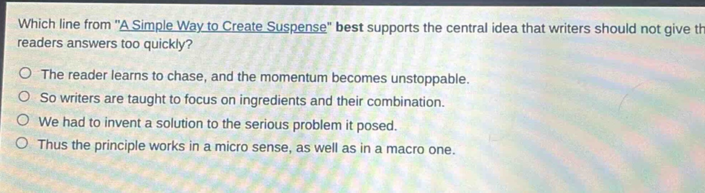 which line from \a simple way to create suspense\ best supports the central idea that writers should not give the readers answers too quickly?\nthe reader learns to chase, and the momentum becomes unstoppable.\nso writers are taught to focus on ingredients and their combination.\nwe had to invent a solution to the serious problem it posed.\nthus the principle works in a micro sense, as well as in a macro one.