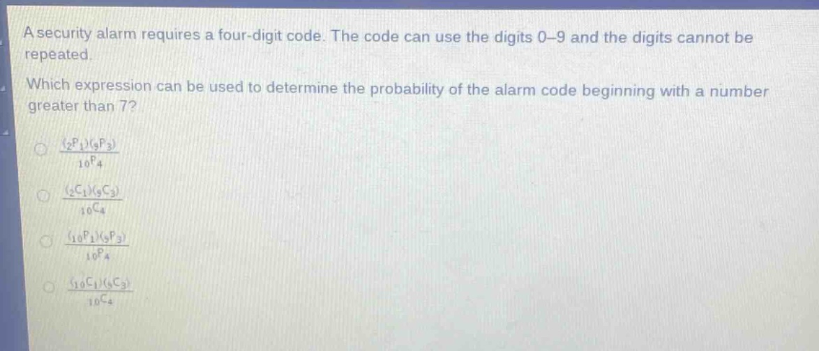 a security alarm requires a four - digit code. the code can use the digits 0 - 9 and the digits cannot be repeated. which expression can be used to determine the probability of the alarm code beginning with a number greater than 7?\n$\frac{(_{2}p_{1})(_{9}p_{3})}{_{10}p_{4}}$\n$\frac{(_{2}c_{1})(_{9}c_{3})}{_{10}c_{4}}$\n$\frac{(_{10}p_{1})(_{9}p_{3})}{_{10}p_{4}}$\n$\frac{(_{10}c_{1})(_{9}c_{3})}{_{10}c_{4}}$\n