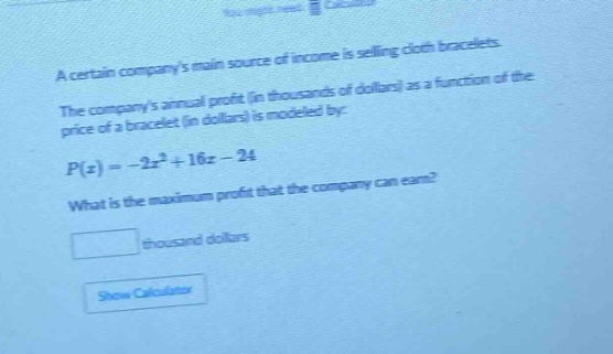 a certain companys main source of income is selling cloth bracelets. the companys annual profit (in thousands of dollars) as a function of the price of a bracelet (in dollars) is modeled by: $p(x)=-2x^{2}+16x - 24$. what is the maximum profit that the company can earn? \n\nblank thousand dollars\n\nshow calculator