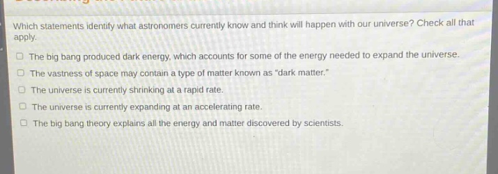 which statements identify what astronomers currently know and think will happen with our universe? check all that apply.\nthe big bang produced dark energy, which accounts for some of the energy needed to expand the universe.\nthe vastness of space may contain a type of matter known as “dark matter.”\nthe universe is currently shrinking at a rapid rate.\nthe universe is currently expanding at an accelerating rate.\nthe big bang theory explains all the energy and matter discovered by scientists.