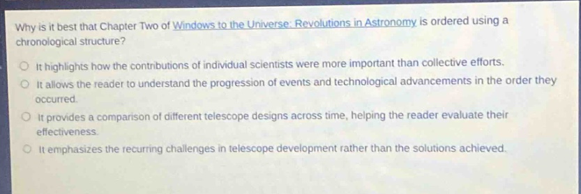why is it best that chapter two of windows to the universe: revolutions in astronomy is ordered using a chronological structure?\nit highlights how the contributions of individual scientists were more important than collective efforts.\nit allows the reader to understand the progression of events and technological advancements in the order they occurred.\nit provides a comparison of different telescope designs across time, helping the reader evaluate their effectiveness.\nit emphasizes the recurring challenges in telescope development rather than the solutions achieved.