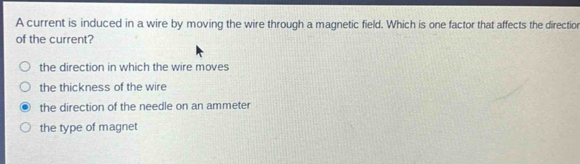 a current is induced in a wire by moving the wire through a magnetic field. which is one factor that affects the direction of the current?\n○ the direction in which the wire moves\n○ the thickness of the wire\n○ the direction of the needle on an ammeter\n○ the type of magnet