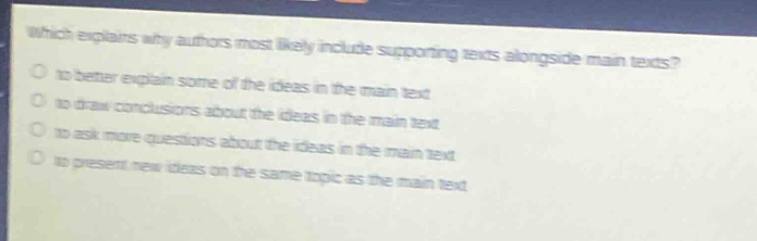 which explains why authors most likely include supporting texts alongside main texts?\no to better explain some of the ideas in the main text\no to draw conclusions about the ideas in the main text\no to ask more questions about the ideas in the main text\no to present new ideas on the same topic as the main text
