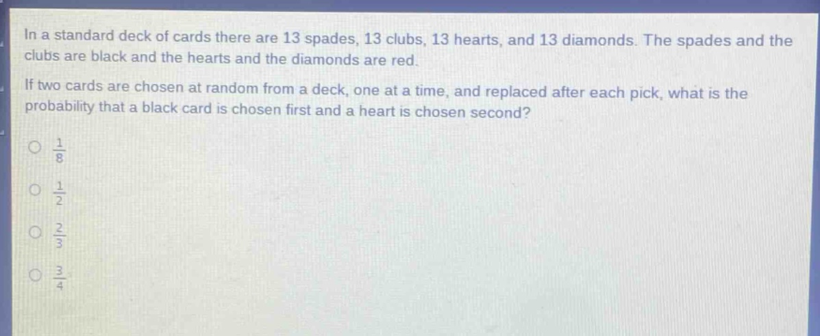in a standard deck of cards there are 13 spades, 13 clubs, 13 hearts, and 13 diamonds. the spades and the clubs are black and the hearts and the diamonds are red. if two cards are chosen at random from a deck, one at a time, and replaced after each pick, what is the probability that a black card is chosen first and a heart is chosen second?\n\\(\\frac{1}{8}\\)\n\\(\\frac{1}{2}\\)\n\\(\\frac{2}{3}\\)\n\\(\\frac{3}{4}\\)