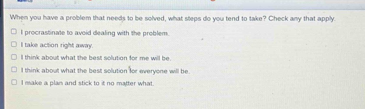when you have a problem that needs to be solved, what steps do you tend to take? check any that apply.\n□ i procrastinate to avoid dealing with the problem.\n□ i take action right away.\n□ i think about what the best solution for me will be.\n□ i think about what the best solution for everyone will be.\n□ i make a plan and stick to it no matter what.