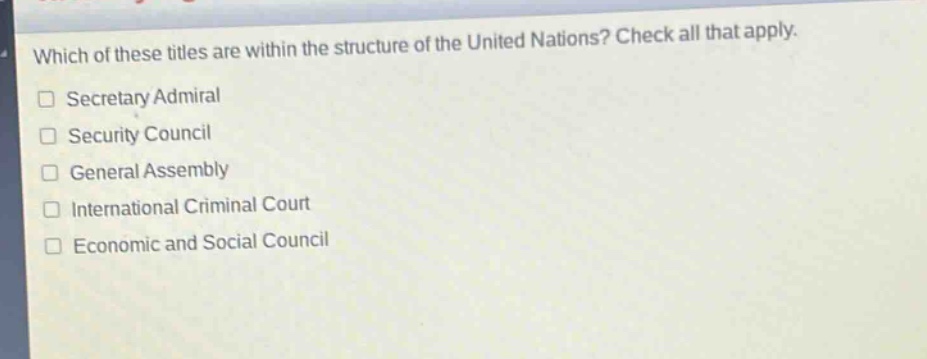 which of these titles are within the structure of the united nations? check all that apply.\n□ secretary admiral\n□ security council\n□ general assembly\n□ international criminal court\n□ economic and social council