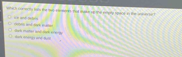 which correctly lists the two elements that make up the empty space in the universe?\nice and debris\ndebris and dark matter\ndark matter and dark energy\ndark energy and dust