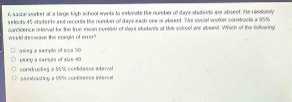 a social worker at a large high school wants to estimate the number of days students are absent. he randomly selects 45 students and records the number of days each one is absent. the social worker constructs a 95% confidence interval for the true mean number of days students at this school are absent. which of the following would decrease the margin of error?\nusing a sample of size 30\nusing a sample of size 40\nconstructing a 90% confidence interval\nconstructing a 99% confidence interval