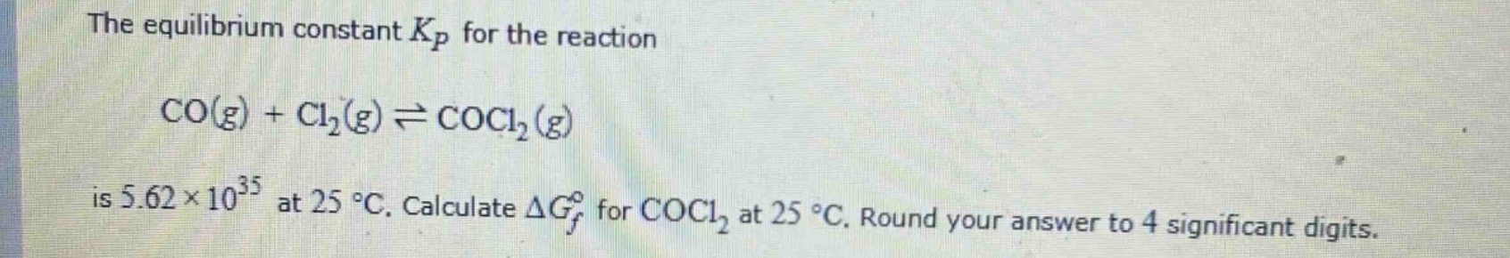 the equilibrium constant $k_p$ for the reaction $co(g)+cl_2(g)\rightleftharpoons cocl_2(g)$ is $5.62\times 10^{35}$ at $25^{circ}c$. calculate $delta g_{f}^{circ}$ for $cocl_2$ at $25^{circ}c$. round your answer to 4 significant digits.