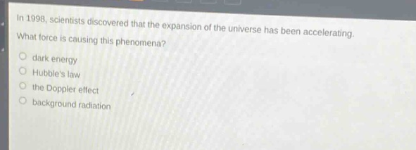 in 1998, scientists discovered that the expansion of the universe has been accelerating. what force is causing this phenomena?\n- dark energy\n- hubbles law\n- the doppler effect\n- background radiation