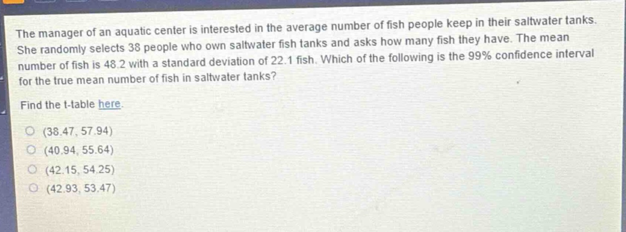 the manager of an aquatic center is interested in the average number of fish people keep in their saltwater tanks. she randomly selects 38 people who own saltwater fish tanks and asks how many fish they have. the mean number of fish is 48.2 with a standard deviation of 22.1 fish. which of the following is the 99% confidence interval for the true mean number of fish in saltwater tanks? find the t - table here. (38.47, 57.94) (40.94, 55.64) (42.15, 54.25) (42.93, 53.47)