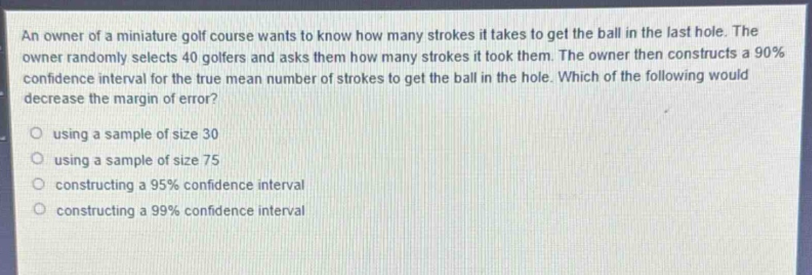 an owner of a miniature golf course wants to know how many strokes it takes to get the ball in the last hole. the owner randomly selects 40 golfers and asks them how many strokes it took them. the owner then constructs a 90% confidence interval for the true mean number of strokes to get the ball in the hole. which of the following would decrease the margin of error?\nusing a sample of size 30\nusing a sample of size 75\nconstructing a 95% confidence interval\nconstructing a 99% confidence interval
