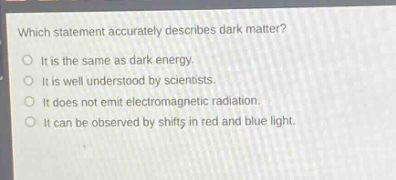 which statement accurately describes dark matter?\nit is the same as dark energy.\nit is well understood by scientists.\nit does not emit electromagnetic radiation.\nit can be observed by shifts in red and blue light.